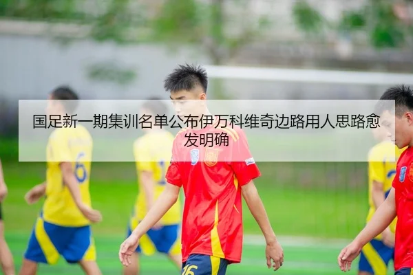 国足新一期集训名单公布伊万科维奇边路用人思路愈发明确