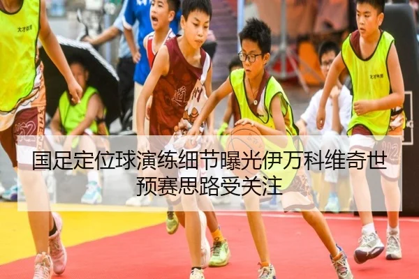 国足定位球演练细节曝光伊万科维奇世预赛思路受关注